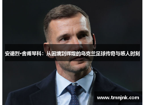 安德烈·舍甫琴科：从困境到辉煌的乌克兰足球传奇与感人时刻