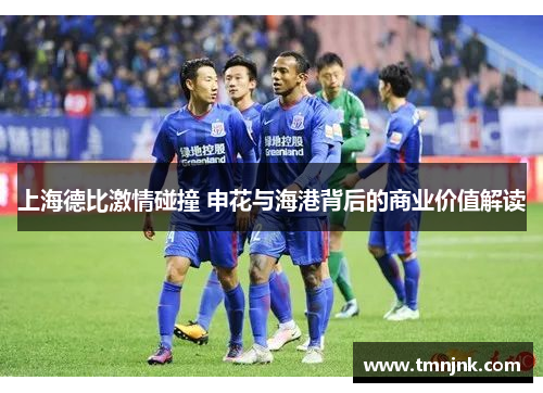 上海德比激情碰撞 申花与海港背后的商业价值解读