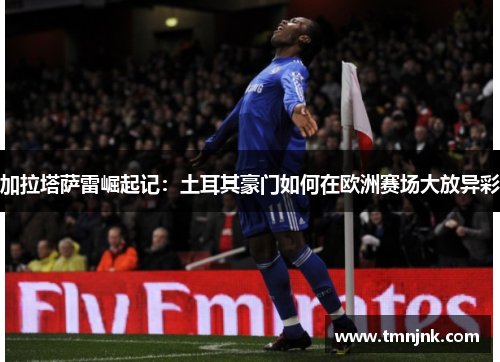 加拉塔萨雷崛起记：土耳其豪门如何在欧洲赛场大放异彩