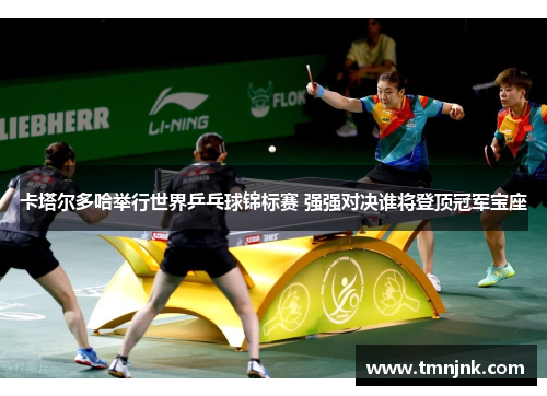 卡塔尔多哈举行世界乒乓球锦标赛 强强对决谁将登顶冠军宝座