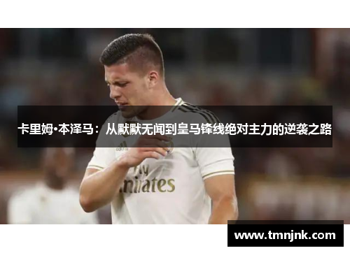 卡里姆·本泽马：从默默无闻到皇马锋线绝对主力的逆袭之路