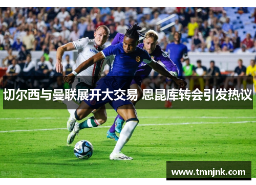 切尔西与曼联展开大交易 恩昆库转会引发热议