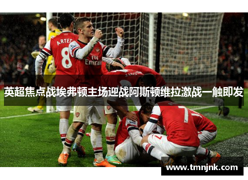 英超焦点战埃弗顿主场迎战阿斯顿维拉激战一触即发